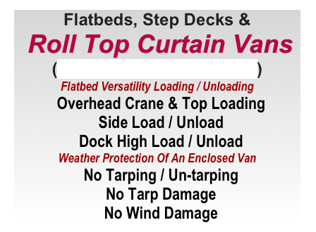 Flatbeds, Step Decks &
 Roll Top Curtain Vans
(AKA: Conestoga Flatbed)
Flatbed Versatility Loading / Unloading
  Overhead Crane & Top Loading
  Side Load / Unload
  Dock High Load / Unload
Weather Protection Of An Enclosed Van 
  No Tarping / Un-tarping
  No Tarp Damage
  No Wind Damage